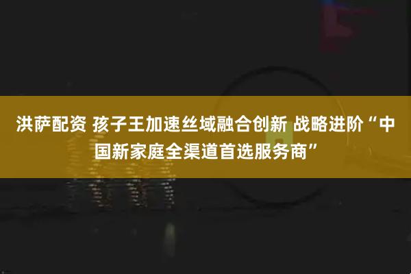 洪萨配资 孩子王加速丝域融合创新 战略进阶“中国新家庭全渠道首选服务商”