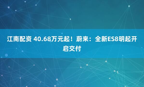 江南配资 40.68万元起！蔚来：全新ES8明起开启交付