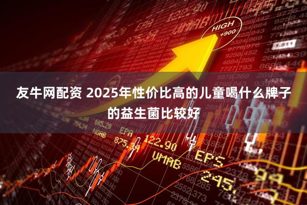 友牛网配资 2025年性价比高的儿童喝什么牌子的益生菌比较好