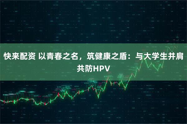 快来配资 以青春之名，筑健康之盾：与大学生并肩共防HPV