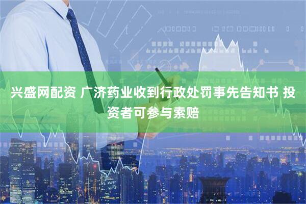 兴盛网配资 广济药业收到行政处罚事先告知书 投资者可参与索赔