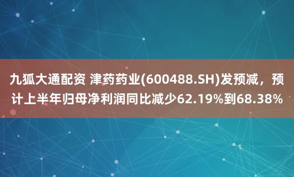 九狐大通配资 津药药业(600488.SH)发预减，预计上半年归母净利润同比减少62.19%到68.38%