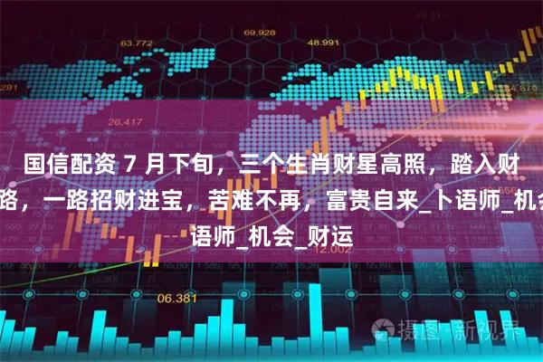 国信配资 7 月下旬，三个生肖财星高照，踏入财富快速路，一路招财进宝，苦难不再，富贵自来_卜语师_机会_财运