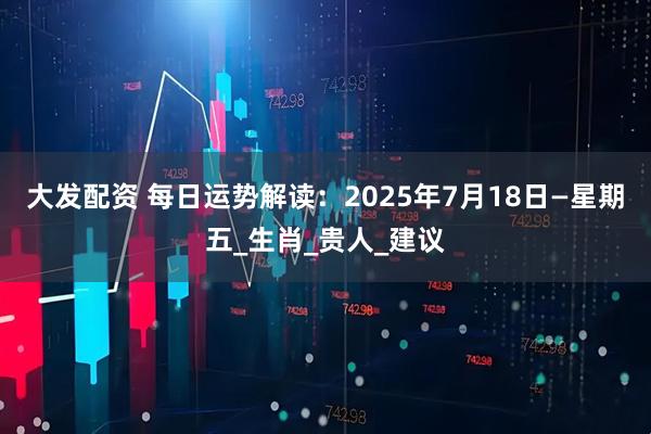 大发配资 每日运势解读：2025年7月18日—星期五_生肖_贵人_建议