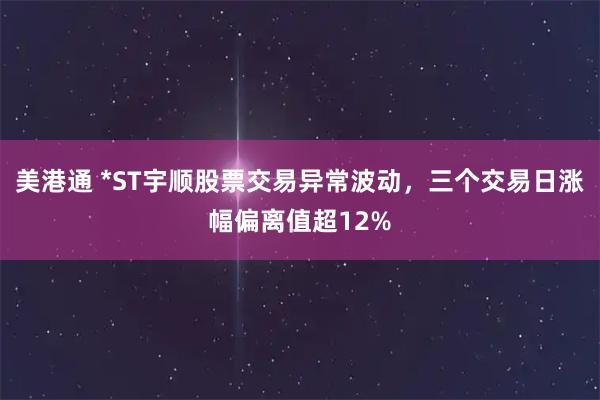 美港通 *ST宇顺股票交易异常波动，三个交易日涨幅偏离值超12%