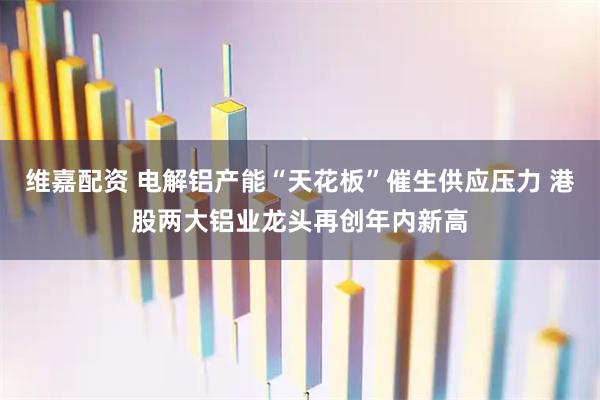 维嘉配资 电解铝产能“天花板”催生供应压力 港股两大铝业龙头再创年内新高