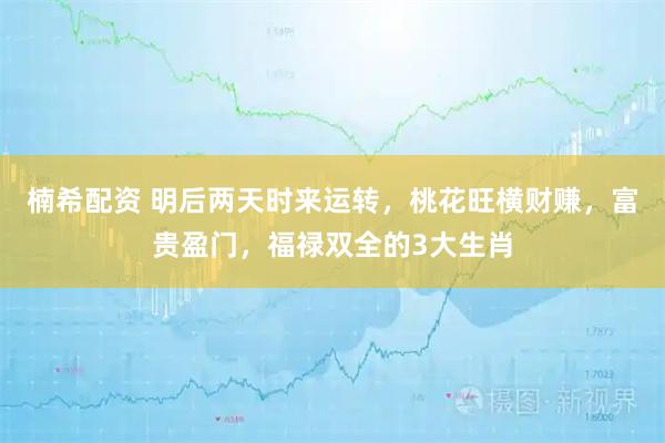 楠希配资 明后两天时来运转，桃花旺横财赚，富贵盈门，福禄双全的3大生肖